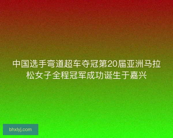 中国选手弯道超车夺冠第20届亚洲马拉松女子全程冠军成功诞生于嘉兴