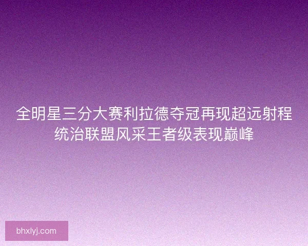 全明星三分大赛利拉德夺冠再现超远射程统治联盟风采王者级表现巅峰