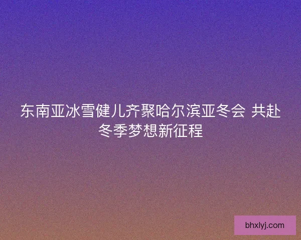 东南亚冰雪健儿齐聚哈尔滨亚冬会 共赴冬季梦想新征程