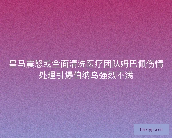 皇马震怒或全面清洗医疗团队姆巴佩伤情处理引爆伯纳乌强烈不满