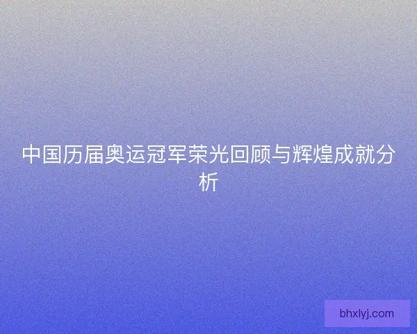 中国历届奥运冠军荣光回顾与辉煌成就分析