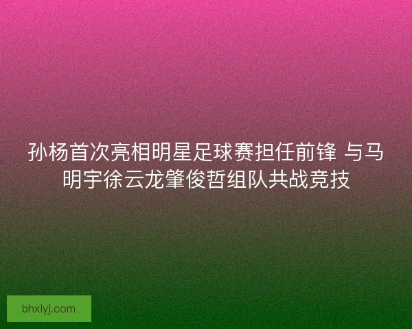 孙杨首次亮相明星足球赛担任前锋 与马明宇徐云龙肇俊哲组队共战竞技